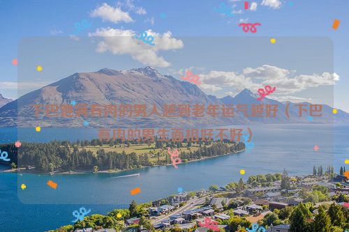 下巴饱满有肉的男人越到老年运气越好(下巴有肉的男生面相好不好)