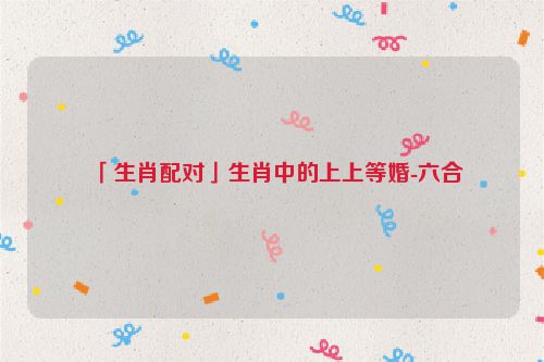 「生肖配对」生肖中的上上等婚-六合  第1张