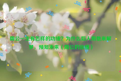 周公一生有怎样的功绩?为什么后人用他来解梦,预知未来(周公的业绩)