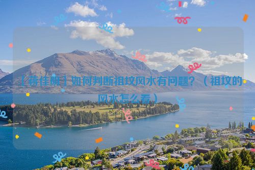 【蒋佳明】如何判断祖坟风水有问题?(祖坟的风水怎么看)